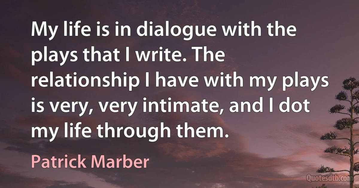 My life is in dialogue with the plays that I write. The relationship I have with my plays is very, very intimate, and I dot my life through them. (Patrick Marber)