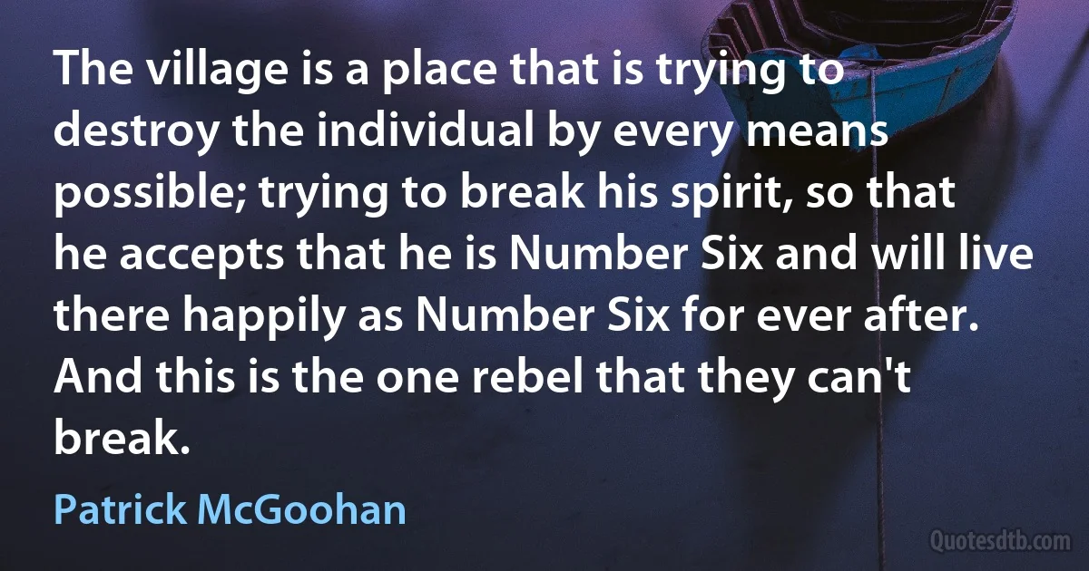 The village is a place that is trying to destroy the individual by every means possible; trying to break his spirit, so that he accepts that he is Number Six and will live there happily as Number Six for ever after. And this is the one rebel that they can't break. (Patrick McGoohan)