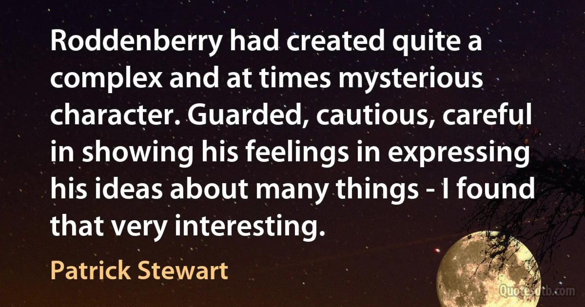 Roddenberry had created quite a complex and at times mysterious character. Guarded, cautious, careful in showing his feelings in expressing his ideas about many things - I found that very interesting. (Patrick Stewart)