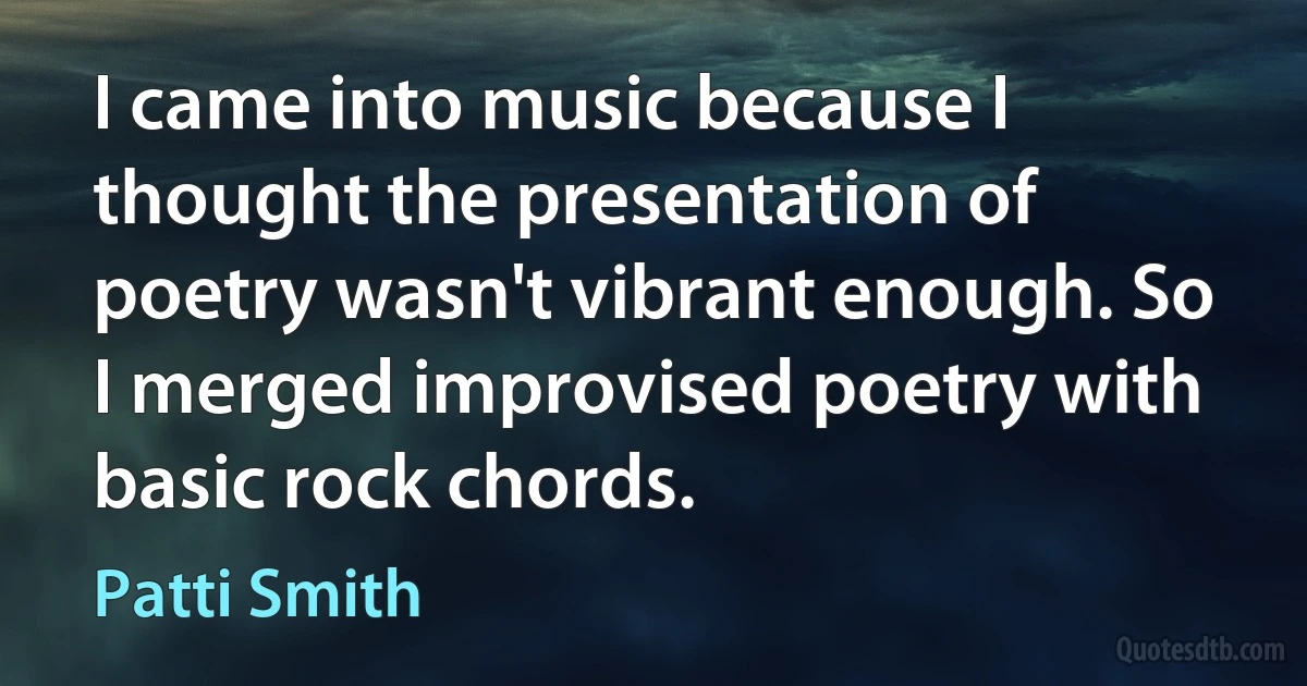 I came into music because I thought the presentation of poetry wasn't vibrant enough. So I merged improvised poetry with basic rock chords. (Patti Smith)