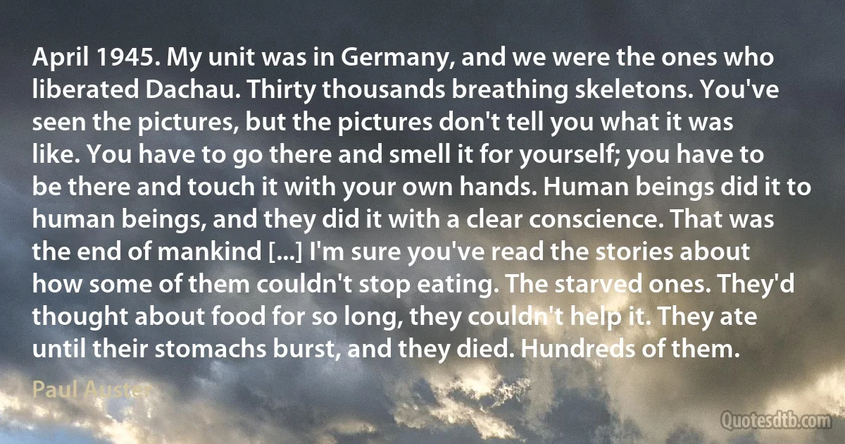 April 1945. My unit was in Germany, and we were the ones who liberated Dachau. Thirty thousands breathing skeletons. You've seen the pictures, but the pictures don't tell you what it was like. You have to go there and smell it for yourself; you have to be there and touch it with your own hands. Human beings did it to human beings, and they did it with a clear conscience. That was the end of mankind [...] I'm sure you've read the stories about how some of them couldn't stop eating. The starved ones. They'd thought about food for so long, they couldn't help it. They ate until their stomachs burst, and they died. Hundreds of them. (Paul Auster)