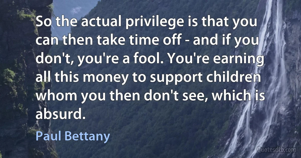 So the actual privilege is that you can then take time off - and if you don't, you're a fool. You're earning all this money to support children whom you then don't see, which is absurd. (Paul Bettany)