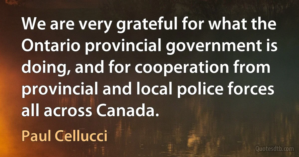 We are very grateful for what the Ontario provincial government is doing, and for cooperation from provincial and local police forces all across Canada. (Paul Cellucci)