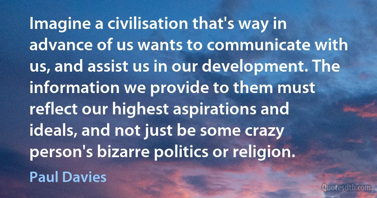 Imagine a civilisation that's way in advance of us wants to communicate with us, and assist us in our development. The information we provide to them must reflect our highest aspirations and ideals, and not just be some crazy person's bizarre politics or religion. (Paul Davies)