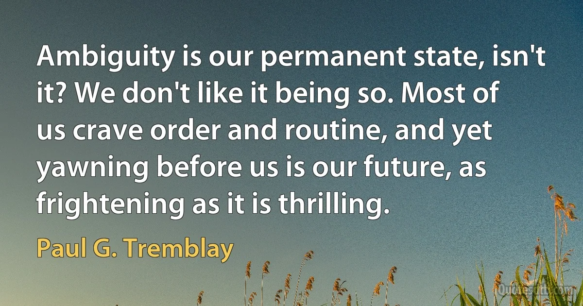 Ambiguity is our permanent state, isn't it? We don't like it being so. Most of us crave order and routine, and yet yawning before us is our future, as frightening as it is thrilling. (Paul G. Tremblay)