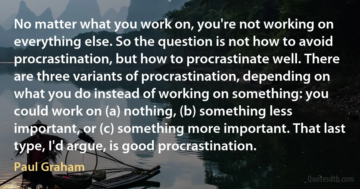 No matter what you work on, you're not working on everything else. So the question is not how to avoid procrastination, but how to procrastinate well. There are three variants of procrastination, depending on what you do instead of working on something: you could work on (a) nothing, (b) something less important, or (c) something more important. That last type, I'd argue, is good procrastination. (Paul Graham)