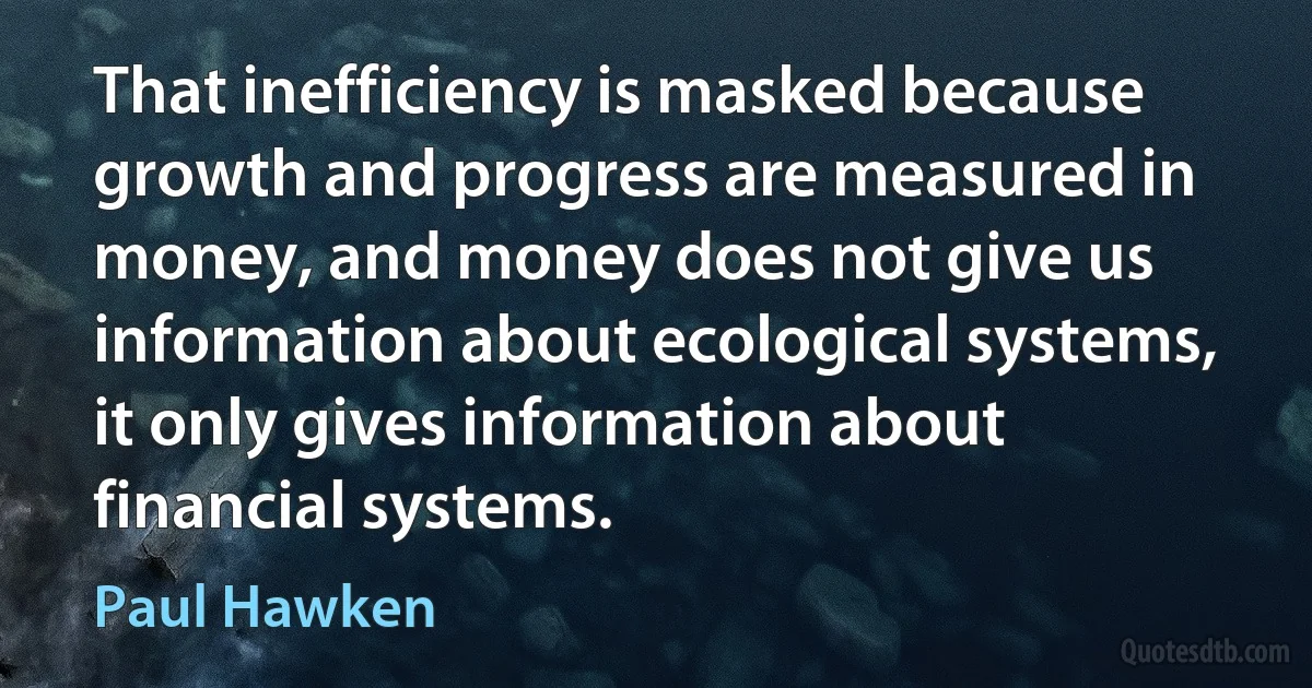 That inefficiency is masked because growth and progress are measured in money, and money does not give us information about ecological systems, it only gives information about financial systems. (Paul Hawken)