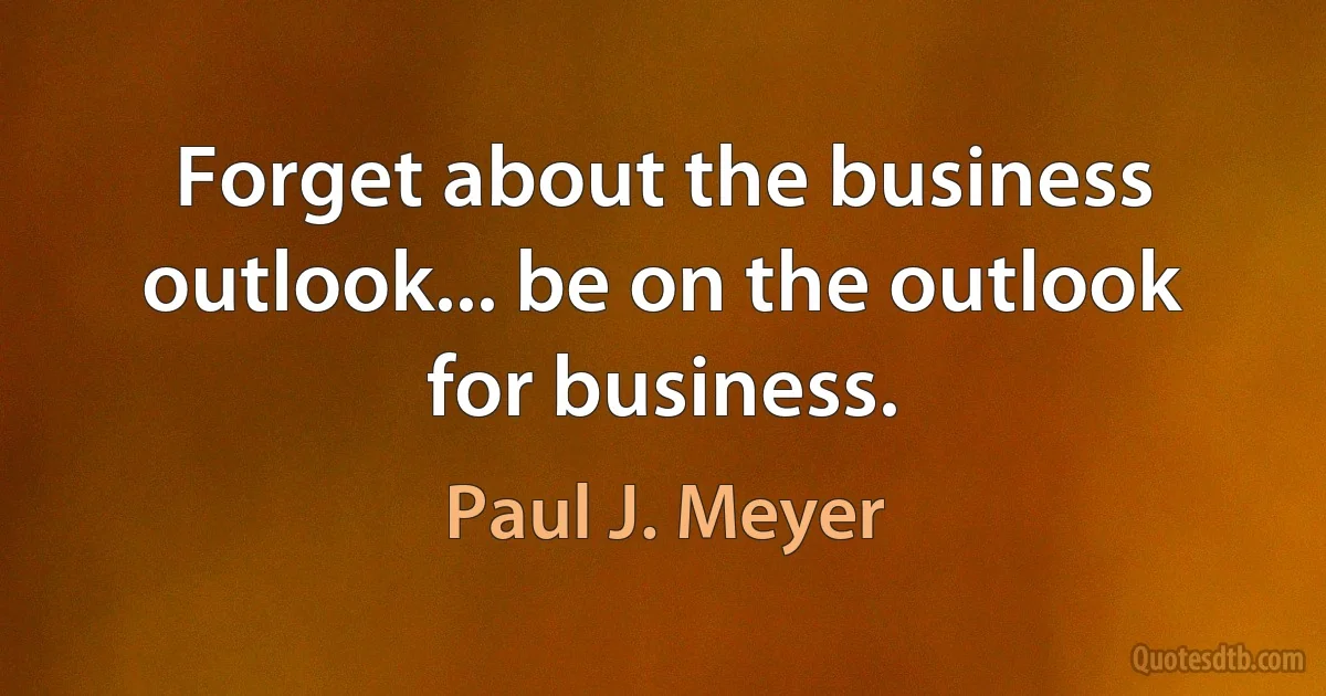 Forget about the business outlook... be on the outlook for business. (Paul J. Meyer)