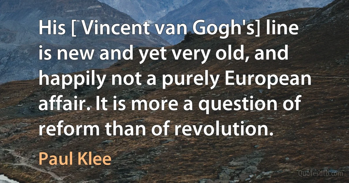 His [ Vincent van Gogh's] line is new and yet very old, and happily not a purely European affair. It is more a question of reform than of revolution. (Paul Klee)