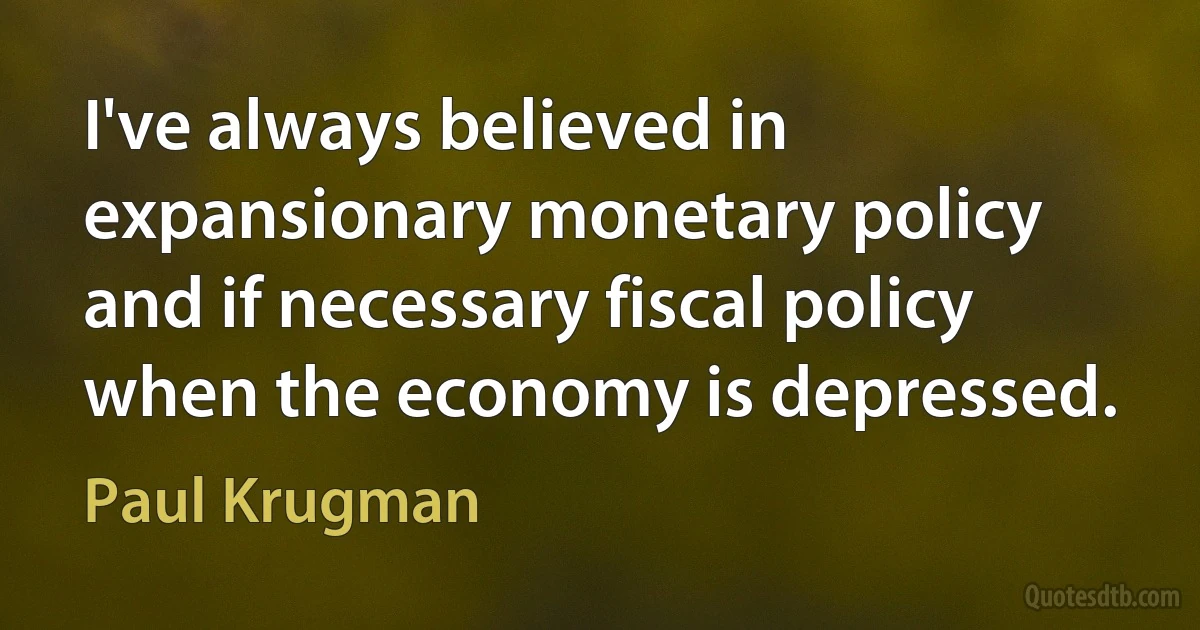 I've always believed in expansionary monetary policy and if necessary fiscal policy when the economy is depressed. (Paul Krugman)