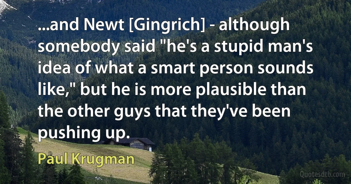 ...and Newt [Gingrich] - although somebody said "he's a stupid man's idea of what a smart person sounds like," but he is more plausible than the other guys that they've been pushing up. (Paul Krugman)