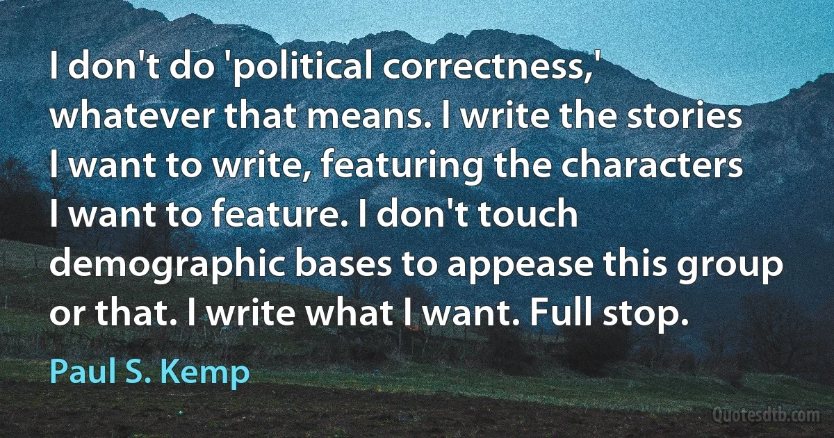 I don't do 'political correctness,' whatever that means. I write the stories I want to write, featuring the characters I want to feature. I don't touch demographic bases to appease this group or that. I write what I want. Full stop. (Paul S. Kemp)