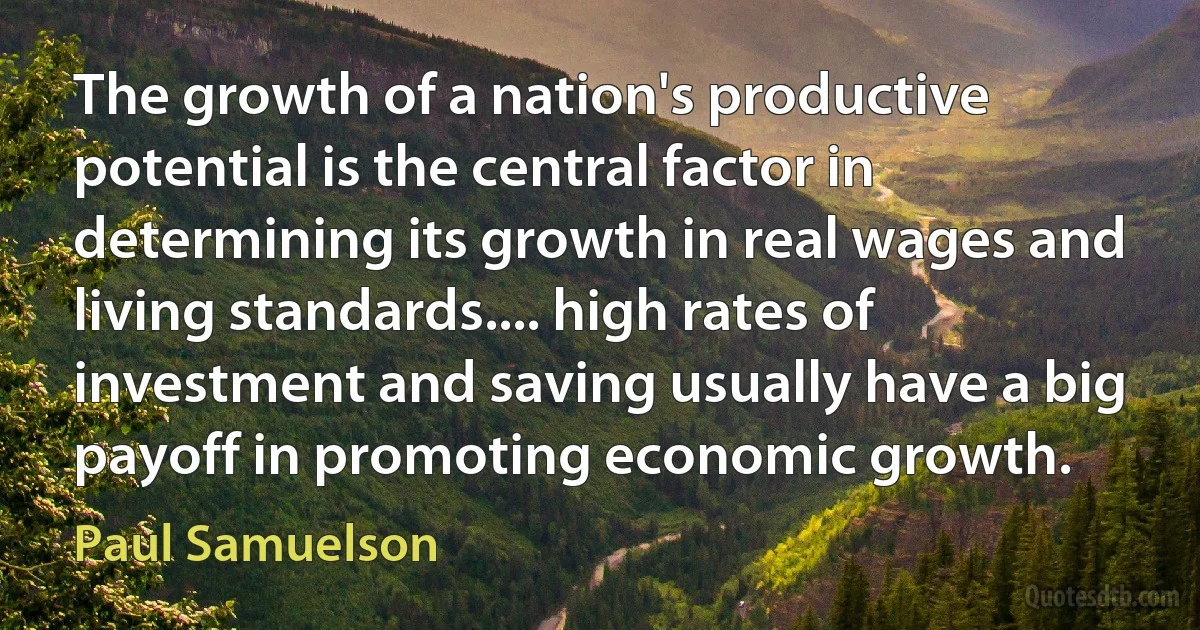 The growth of a nation's productive potential is the central factor in determining its growth in real wages and living standards.... high rates of investment and saving usually have a big payoff in promoting economic growth. (Paul Samuelson)