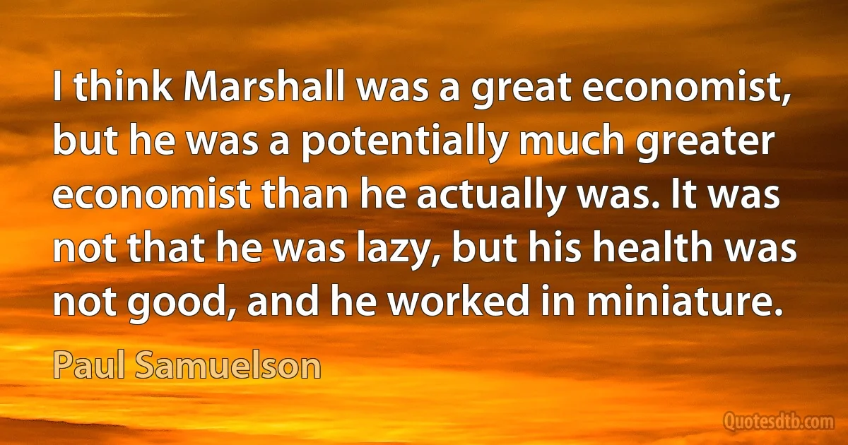 I think Marshall was a great economist, but he was a potentially much greater economist than he actually was. It was not that he was lazy, but his health was not good, and he worked in miniature. (Paul Samuelson)