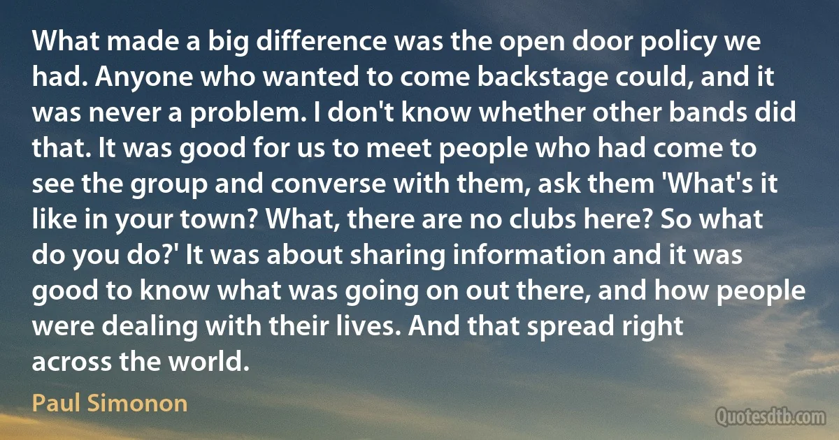 What made a big difference was the open door policy we had. Anyone who wanted to come backstage could, and it was never a problem. I don't know whether other bands did that. It was good for us to meet people who had come to see the group and converse with them, ask them 'What's it like in your town? What, there are no clubs here? So what do you do?' It was about sharing information and it was good to know what was going on out there, and how people were dealing with their lives. And that spread right across the world. (Paul Simonon)