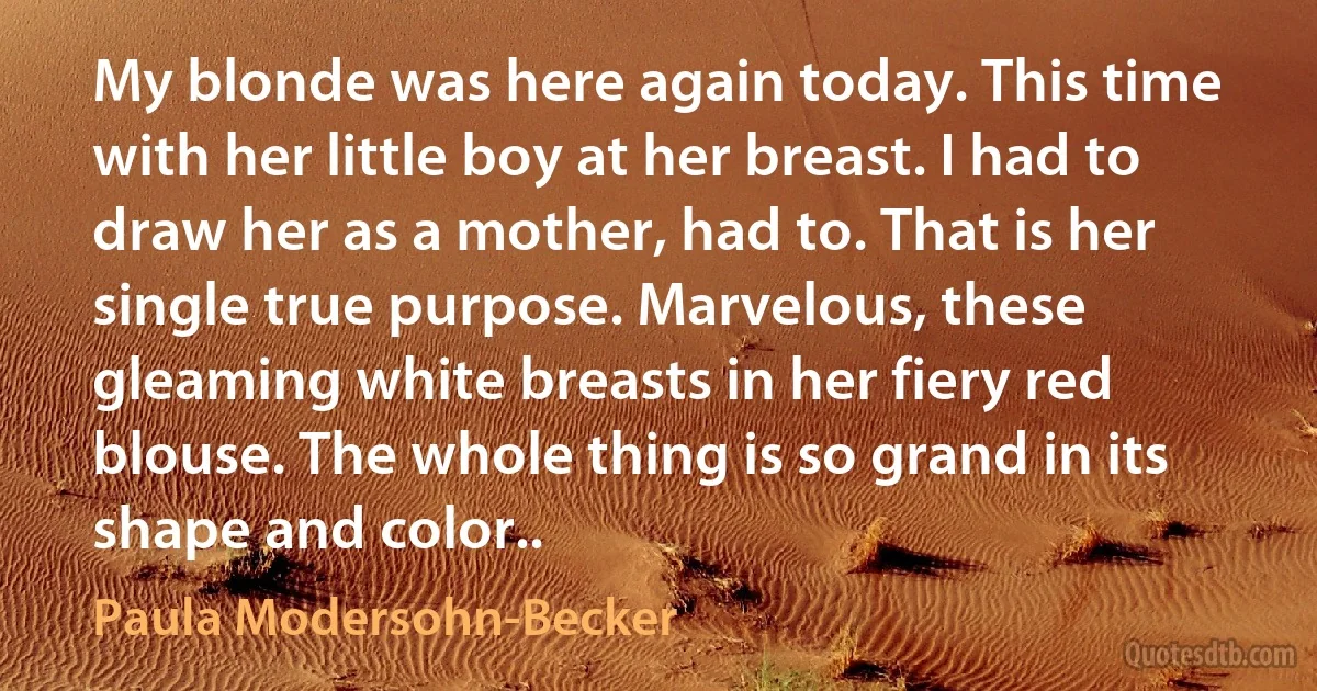 My blonde was here again today. This time with her little boy at her breast. I had to draw her as a mother, had to. That is her single true purpose. Marvelous, these gleaming white breasts in her fiery red blouse. The whole thing is so grand in its shape and color.. (Paula Modersohn-Becker)