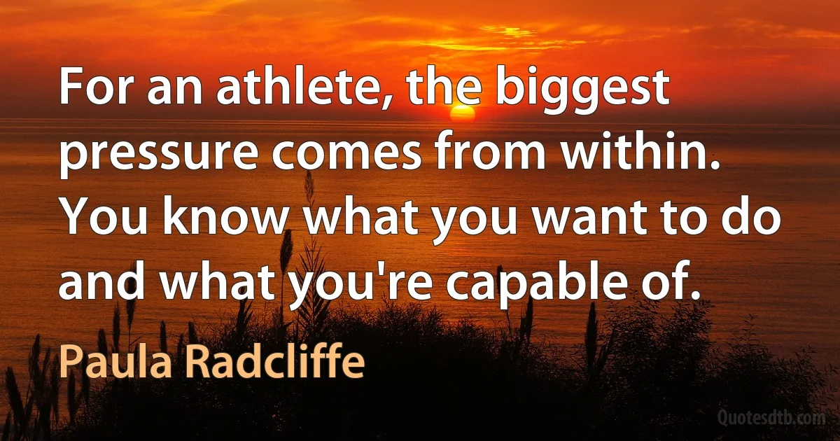 For an athlete, the biggest pressure comes from within. You know what you want to do and what you're capable of. (Paula Radcliffe)