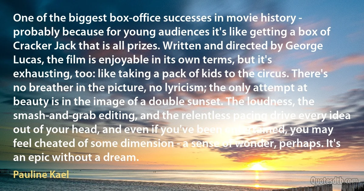 One of the biggest box-office successes in movie history - probably because for young audiences it's like getting a box of Cracker Jack that is all prizes. Written and directed by George Lucas, the film is enjoyable in its own terms, but it's exhausting, too: like taking a pack of kids to the circus. There's no breather in the picture, no lyricism; the only attempt at beauty is in the image of a double sunset. The loudness, the smash-and-grab editing, and the relentless pacing drive every idea out of your head, and even if you've been entertained, you may feel cheated of some dimension - a sense of wonder, perhaps. It's an epic without a dream. (Pauline Kael)