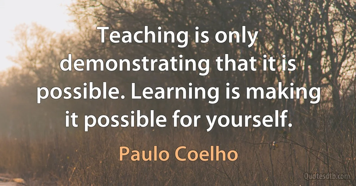 Teaching is only demonstrating that it is possible. Learning is making it possible for yourself. (Paulo Coelho)