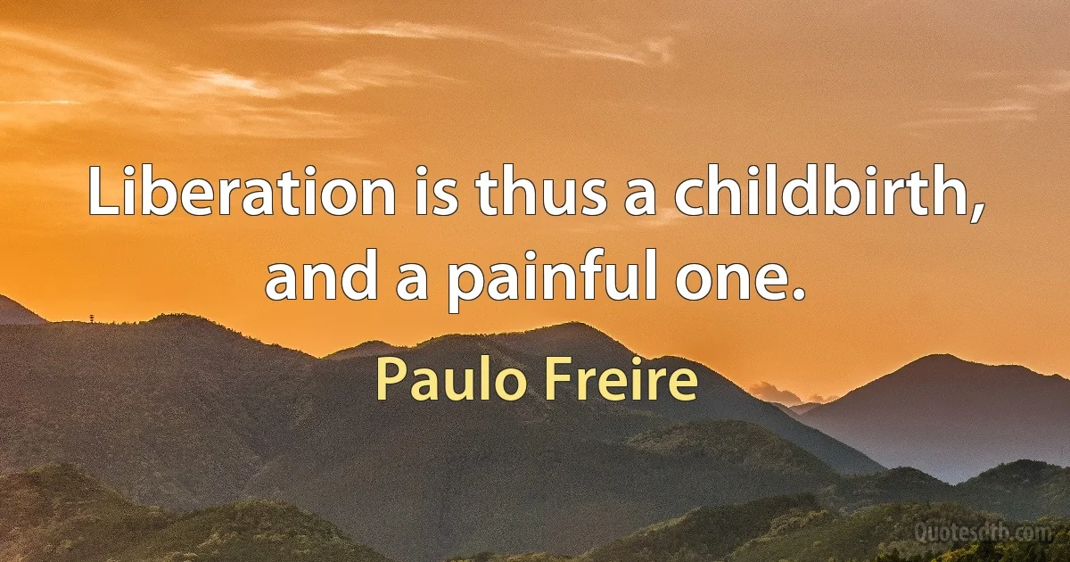 Liberation is thus a childbirth, and a painful one. (Paulo Freire)