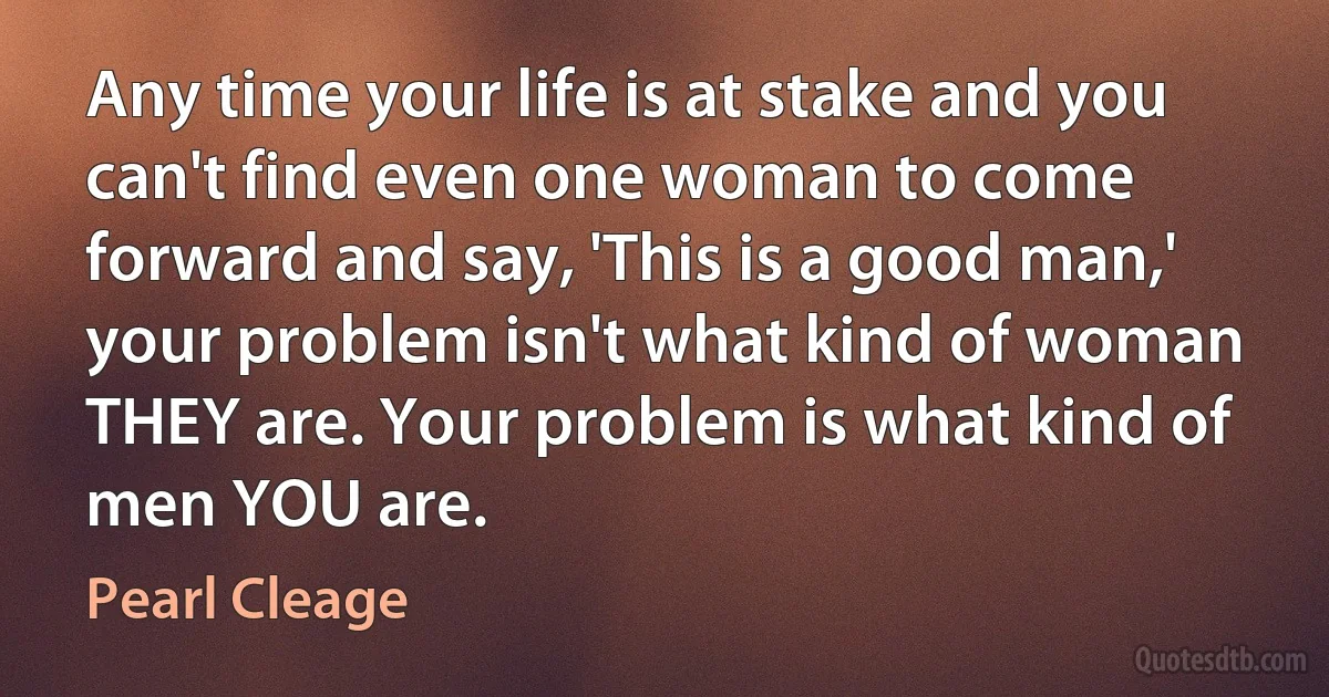 Any time your life is at stake and you can't find even one woman to come forward and say, 'This is a good man,' your problem isn't what kind of woman THEY are. Your problem is what kind of men YOU are. (Pearl Cleage)