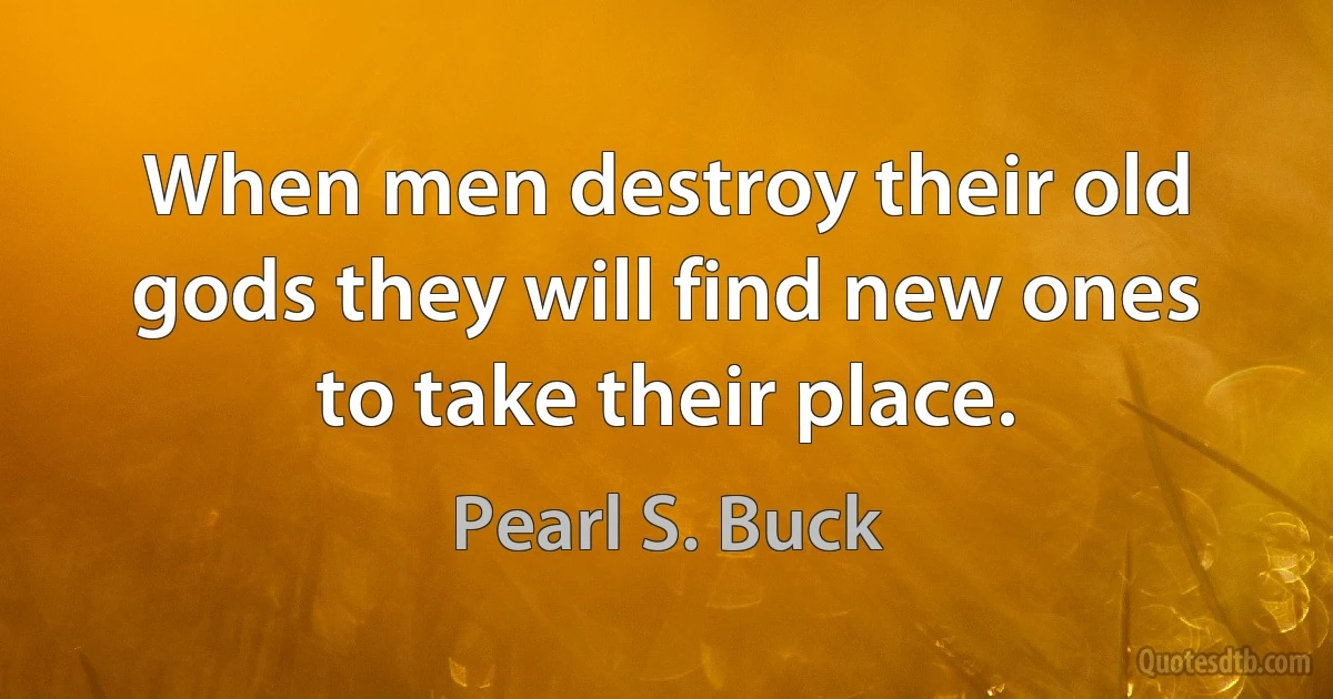 When men destroy their old gods they will find new ones to take their place. (Pearl S. Buck)