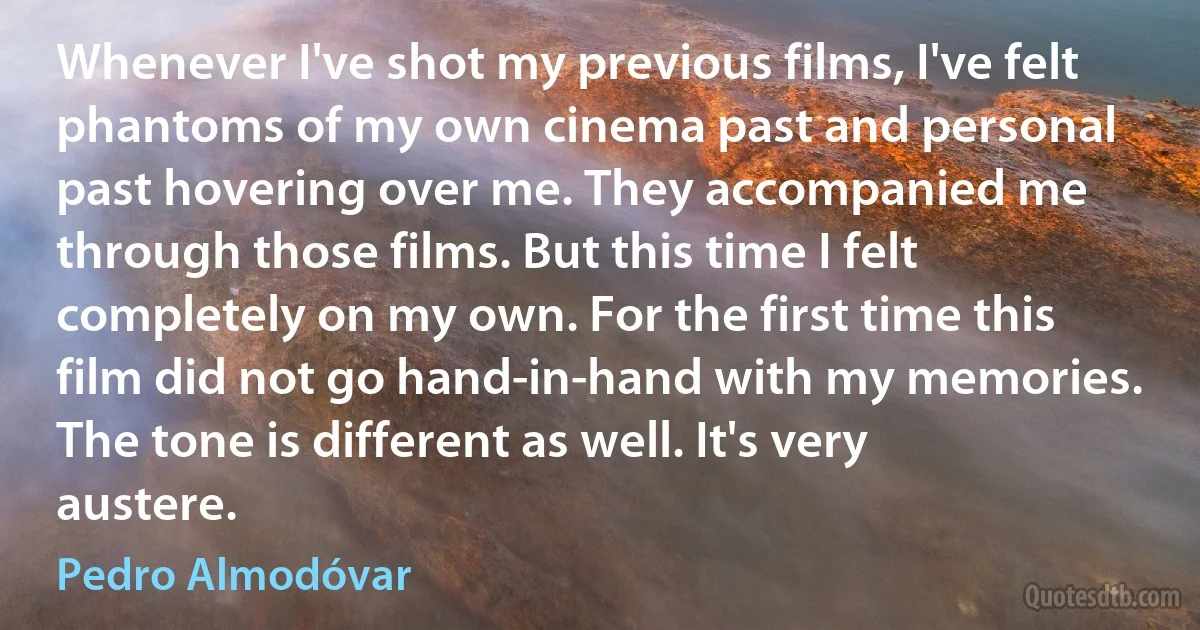 Whenever I've shot my previous films, I've felt phantoms of my own cinema past and personal past hovering over me. They accompanied me through those films. But this time I felt completely on my own. For the first time this film did not go hand-in-hand with my memories. The tone is different as well. It's very austere. (Pedro Almodóvar)