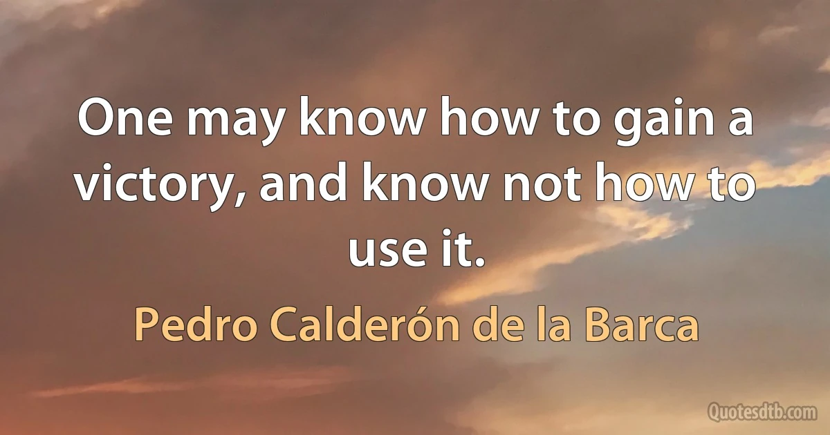 One may know how to gain a victory, and know not how to use it. (Pedro Calderón de la Barca)