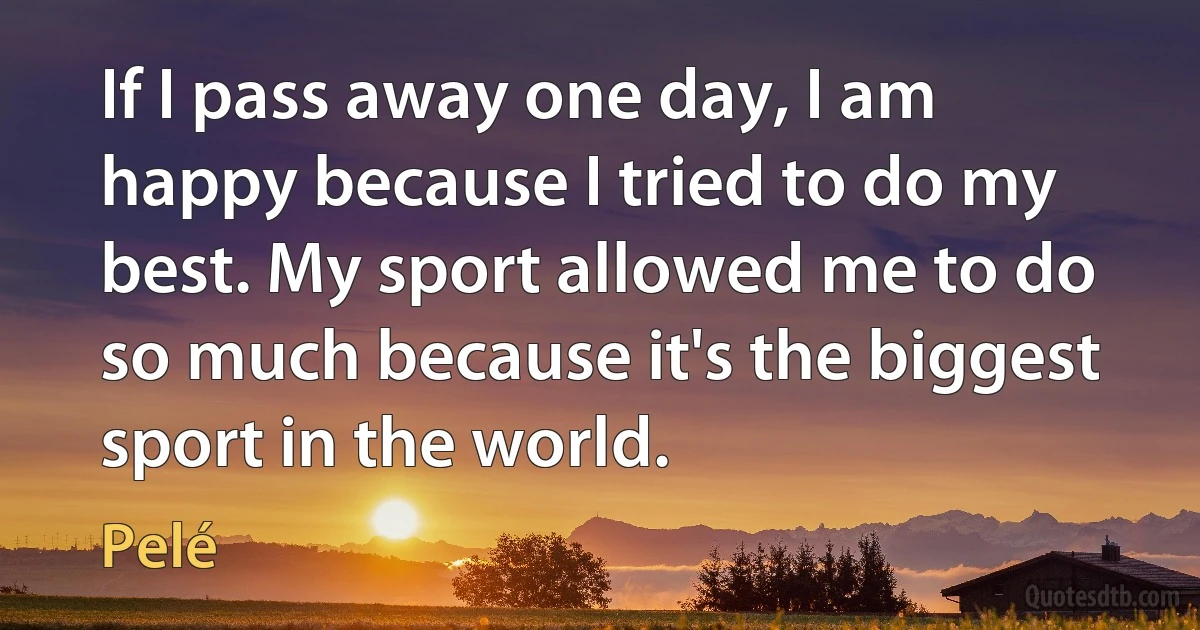 If I pass away one day, I am happy because I tried to do my best. My sport allowed me to do so much because it's the biggest sport in the world. (Pelé)