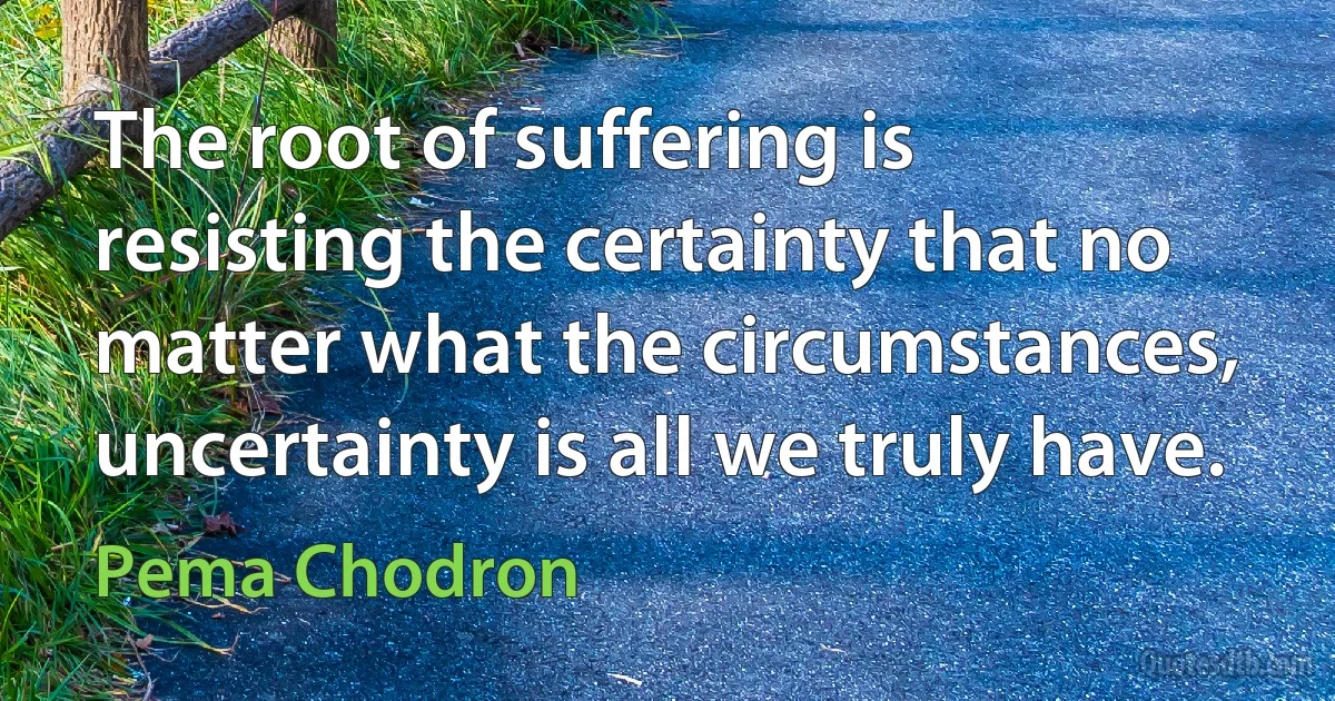 The root of suffering is resisting the certainty that no matter what the circumstances, uncertainty is all we truly have. (Pema Chodron)