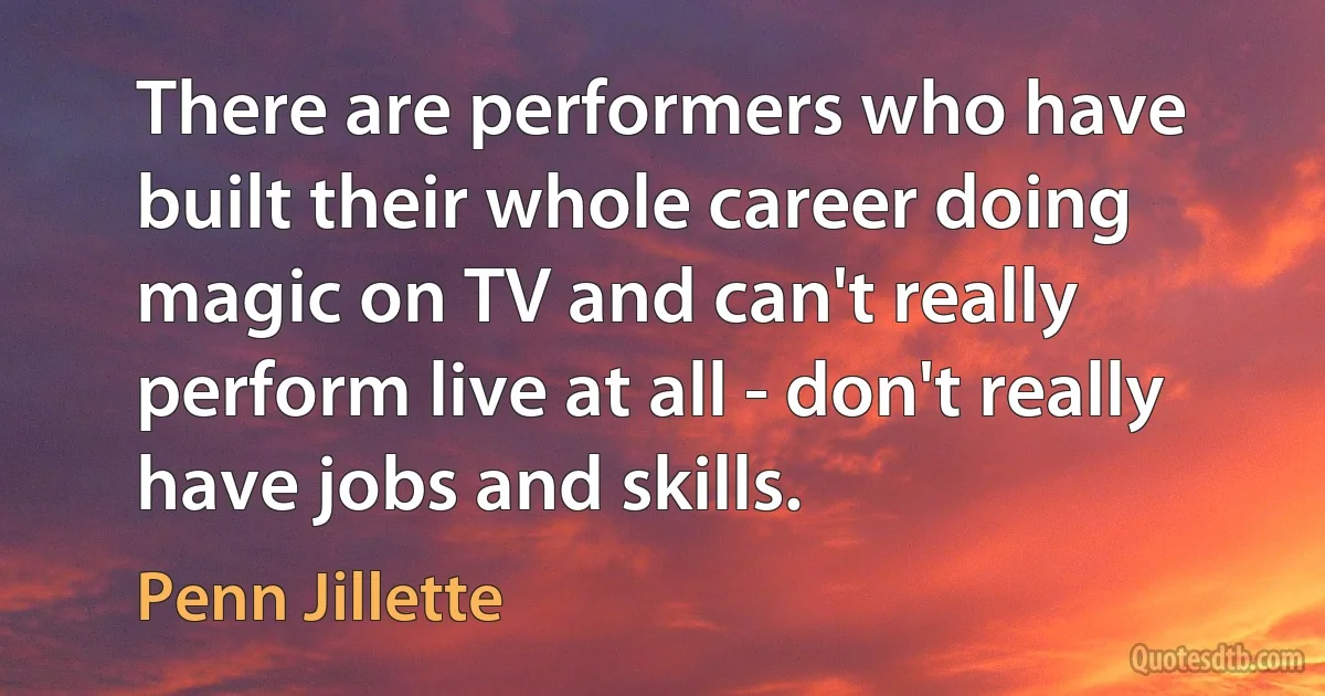 There are performers who have built their whole career doing magic on TV and can't really perform live at all - don't really have jobs and skills. (Penn Jillette)