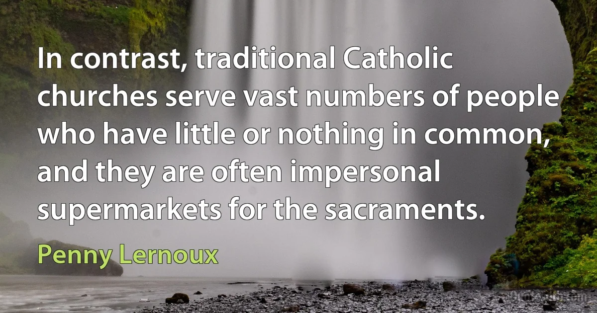 In contrast, traditional Catholic churches serve vast numbers of people who have little or nothing in common, and they are often impersonal supermarkets for the sacraments. (Penny Lernoux)