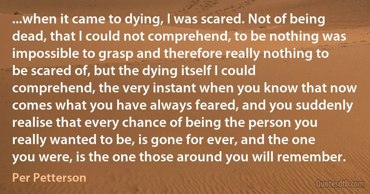 ...when it came to dying, I was scared. Not of being dead, that I could not comprehend, to be nothing was impossible to grasp and therefore really nothing to be scared of, but the dying itself I could comprehend, the very instant when you know that now comes what you have always feared, and you suddenly realise that every chance of being the person you really wanted to be, is gone for ever, and the one you were, is the one those around you will remember. (Per Petterson)