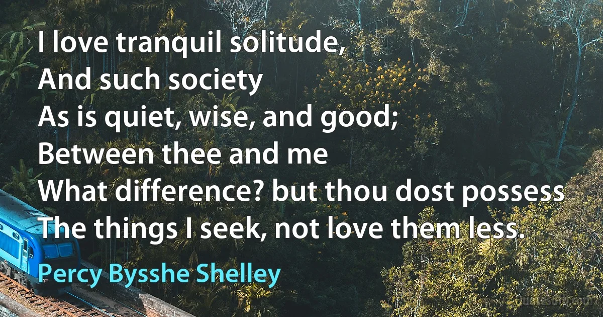 I love tranquil solitude,
And such society
As is quiet, wise, and good;
Between thee and me
What difference? but thou dost possess
The things I seek, not love them less. (Percy Bysshe Shelley)