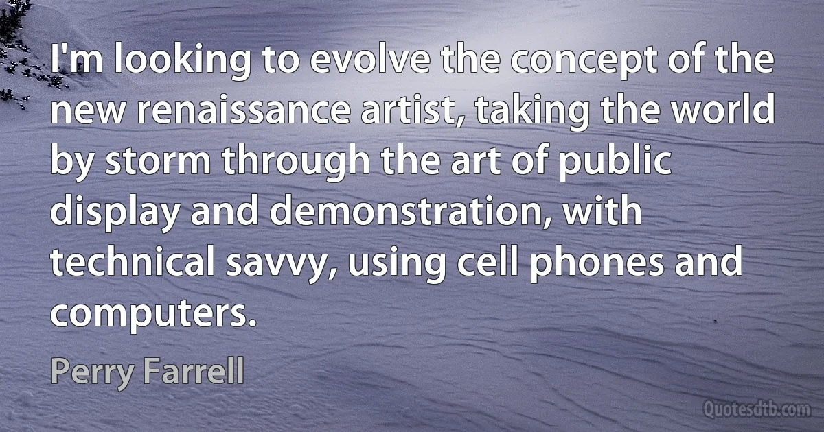 I'm looking to evolve the concept of the new renaissance artist, taking the world by storm through the art of public display and demonstration, with technical savvy, using cell phones and computers. (Perry Farrell)