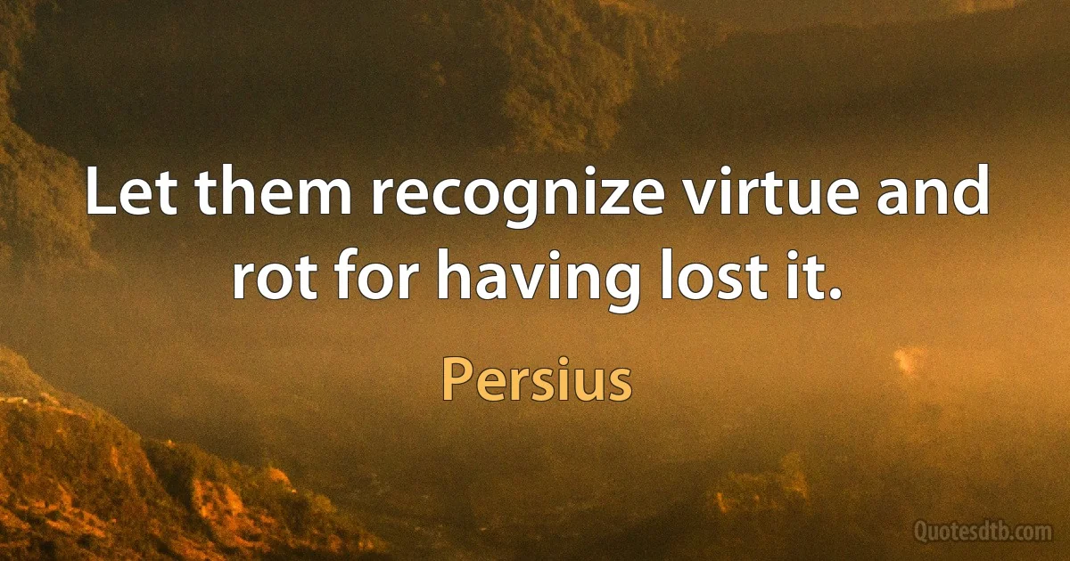 Let them recognize virtue and rot for having lost it. (Persius)