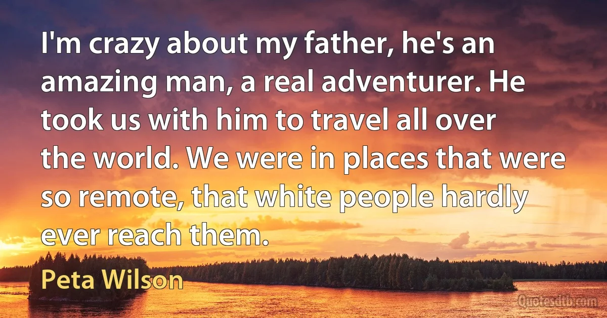 I'm crazy about my father, he's an amazing man, a real adventurer. He took us with him to travel all over the world. We were in places that were so remote, that white people hardly ever reach them. (Peta Wilson)