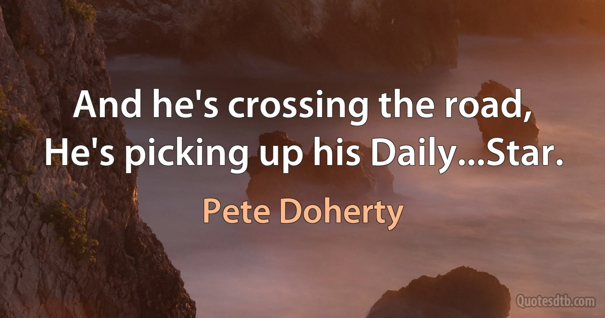 And he's crossing the road,
He's picking up his Daily...Star. (Pete Doherty)