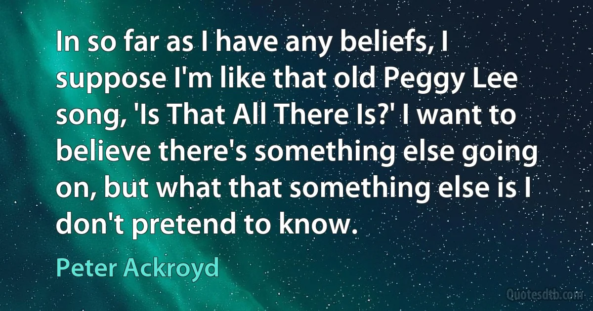 In so far as I have any beliefs, I suppose I'm like that old Peggy Lee song, 'Is That All There Is?' I want to believe there's something else going on, but what that something else is I don't pretend to know. (Peter Ackroyd)