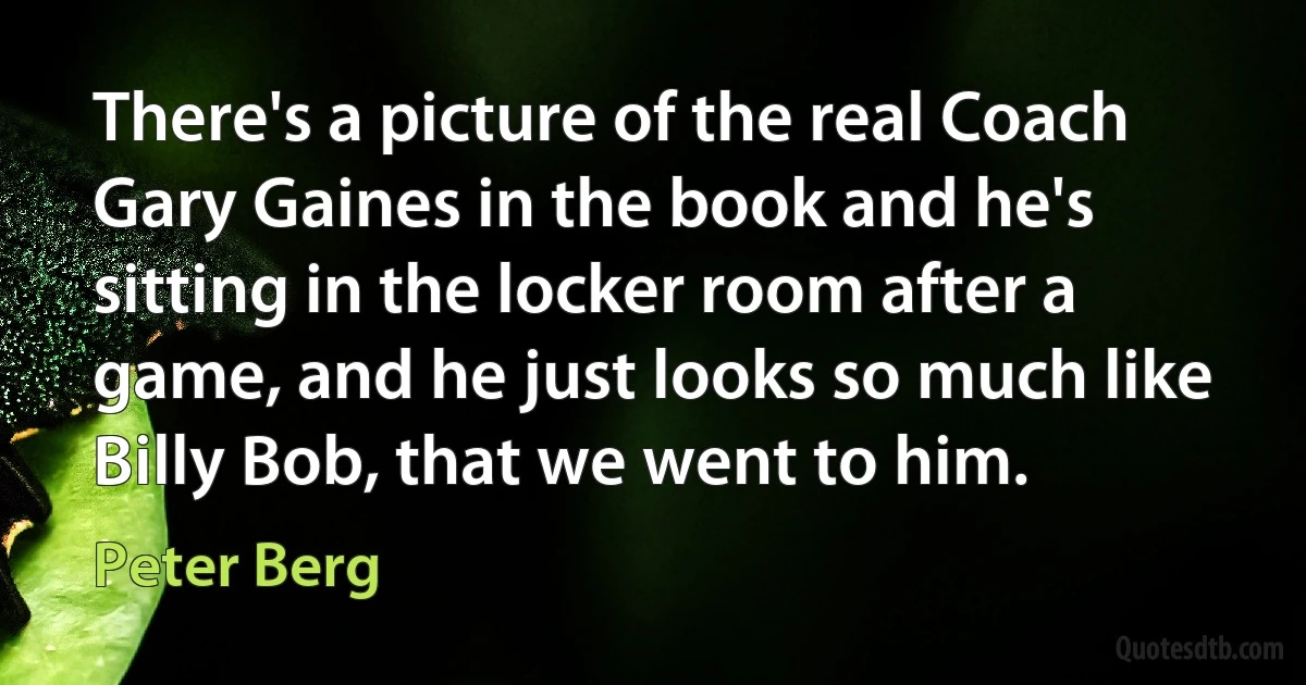 There's a picture of the real Coach Gary Gaines in the book and he's sitting in the locker room after a game, and he just looks so much like Billy Bob, that we went to him. (Peter Berg)