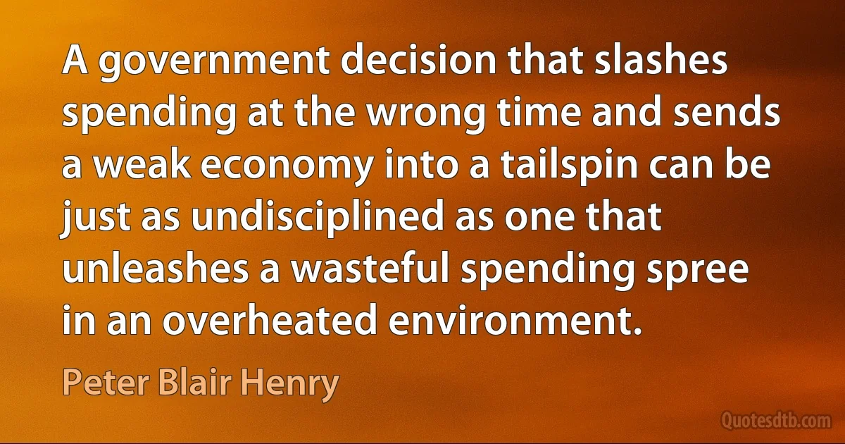 A government decision that slashes spending at the wrong time and sends a weak economy into a tailspin can be just as undisciplined as one that unleashes a wasteful spending spree in an overheated environment. (Peter Blair Henry)