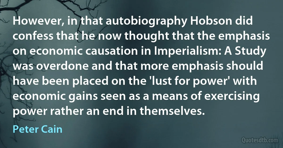 However, in that autobiography Hobson did confess that he now thought that the emphasis on economic causation in Imperialism: A Study was overdone and that more emphasis should have been placed on the 'lust for power' with economic gains seen as a means of exercising power rather an end in themselves. (Peter Cain)