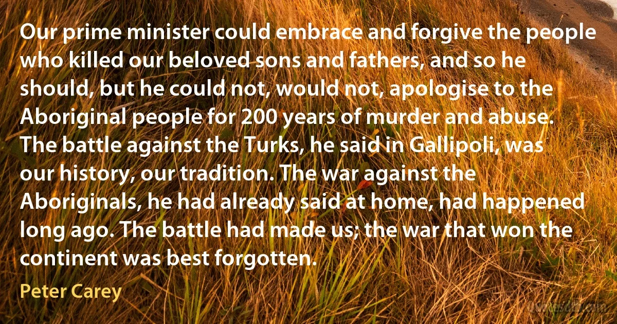 Our prime minister could embrace and forgive the people who killed our beloved sons and fathers, and so he should, but he could not, would not, apologise to the Aboriginal people for 200 years of murder and abuse. The battle against the Turks, he said in Gallipoli, was our history, our tradition. The war against the Aboriginals, he had already said at home, had happened long ago. The battle had made us; the war that won the continent was best forgotten. (Peter Carey)