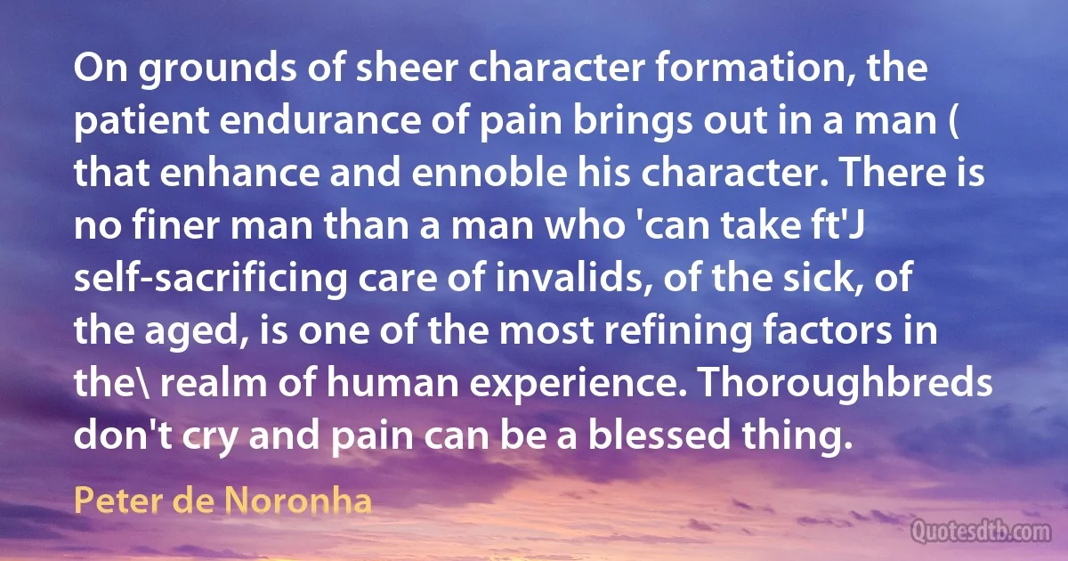 On grounds of sheer character formation, the patient endurance of pain brings out in a man ( that enhance and ennoble his character. There is no finer man than a man who 'can take ft'J self-sacrificing care of invalids, of the sick, of the aged, is one of the most refining factors in the\ realm of human experience. Thoroughbreds don't cry and pain can be a blessed thing. (Peter de Noronha)