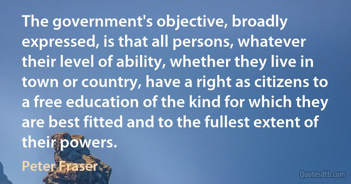 The government's objective, broadly expressed, is that all persons, whatever their level of ability, whether they live in town or country, have a right as citizens to a free education of the kind for which they are best fitted and to the fullest extent of their powers. (Peter Fraser)