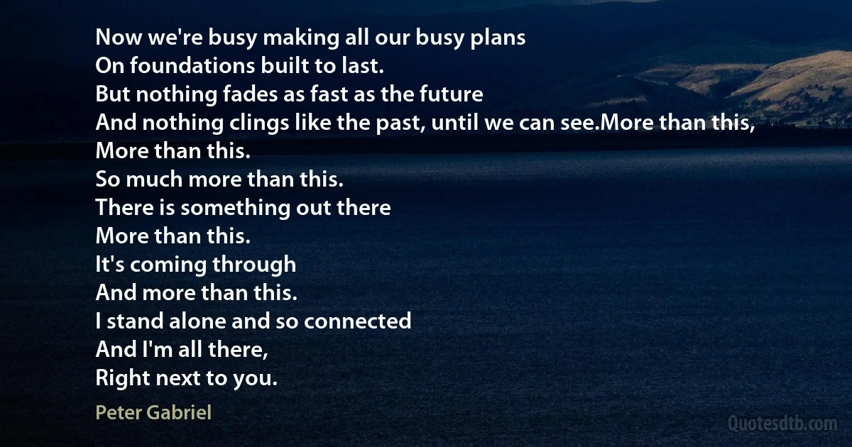 Now we're busy making all our busy plans
On foundations built to last.
But nothing fades as fast as the future
And nothing clings like the past, until we can see.More than this,
More than this.
So much more than this.
There is something out there
More than this.
It's coming through
And more than this.
I stand alone and so connected
And I'm all there,
Right next to you. (Peter Gabriel)