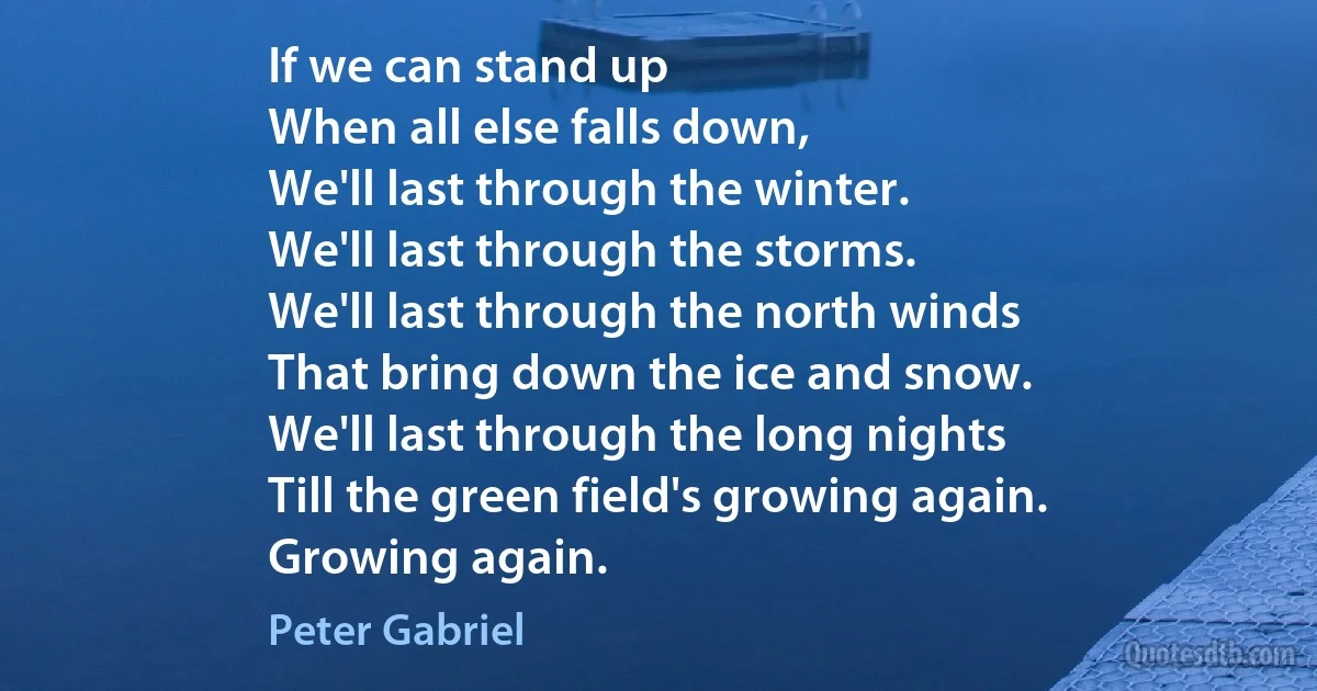 If we can stand up
When all else falls down,
We'll last through the winter.
We'll last through the storms.
We'll last through the north winds
That bring down the ice and snow.
We'll last through the long nights
Till the green field's growing again.
Growing again. (Peter Gabriel)