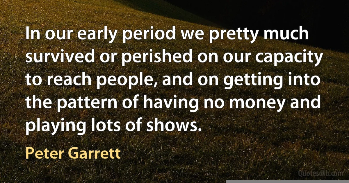 In our early period we pretty much survived or perished on our capacity to reach people, and on getting into the pattern of having no money and playing lots of shows. (Peter Garrett)