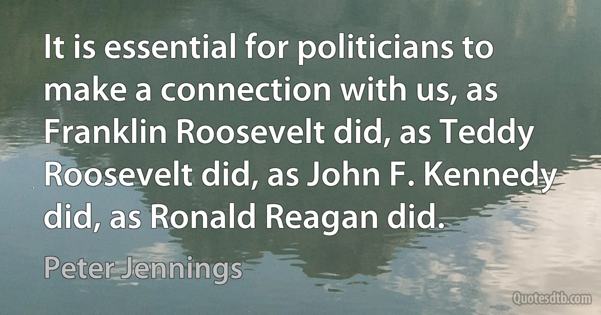 It is essential for politicians to make a connection with us, as Franklin Roosevelt did, as Teddy Roosevelt did, as John F. Kennedy did, as Ronald Reagan did. (Peter Jennings)