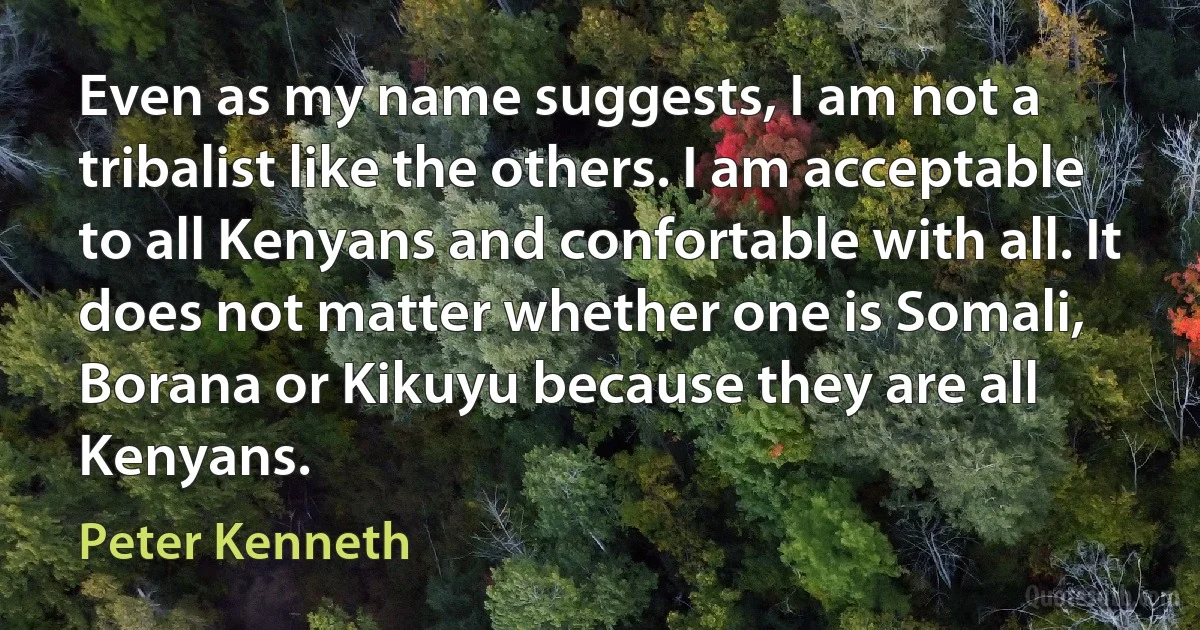 Even as my name suggests, I am not a tribalist like the others. I am acceptable to all Kenyans and confortable with all. It does not matter whether one is Somali, Borana or Kikuyu because they are all Kenyans. (Peter Kenneth)